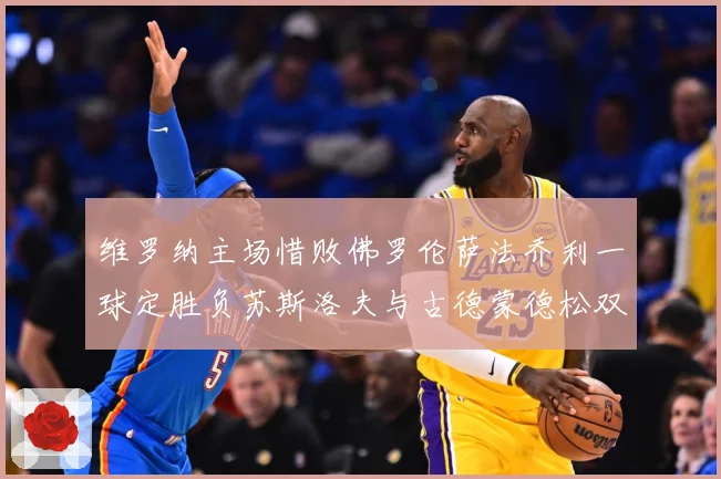 维罗纳主场惜败佛罗伦萨法乔利一球定胜负苏斯洛夫与古德蒙德松双专题观察