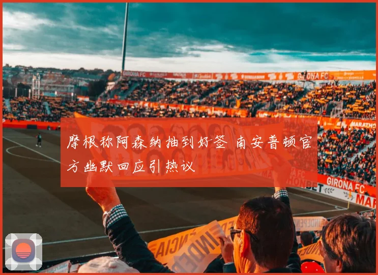 摩根称阿森纳抽到好签 南安普顿官方幽默回应引热议