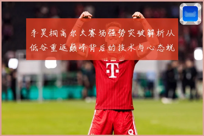 李昊桐高尔夫赛场强势突破解析从低谷重返巅峰背后的技术与心态蜕变解析
