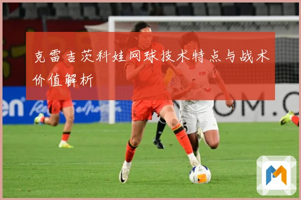 克雷吉茨科娃网球技术特点与战术价值解析