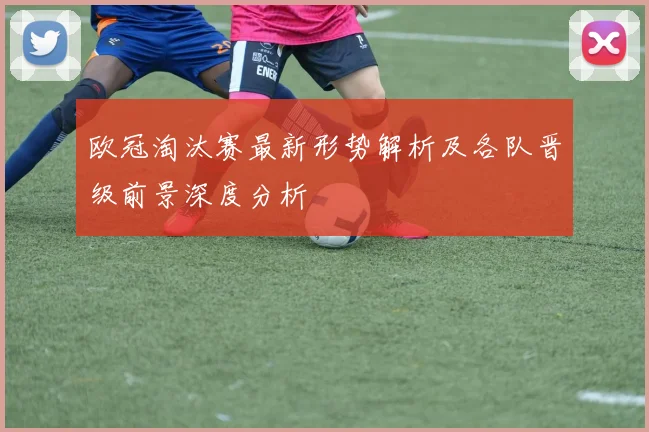 欧冠淘汰赛最新形势解析及各队晋级前景深度分析