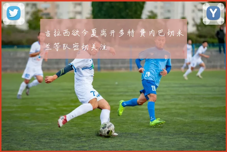 吉拉西欲今夏离开多特 费内巴切米兰等队密切关注