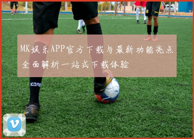 MK娱乐APP官方下载与最新功能亮点全面解析一站式下载体验
