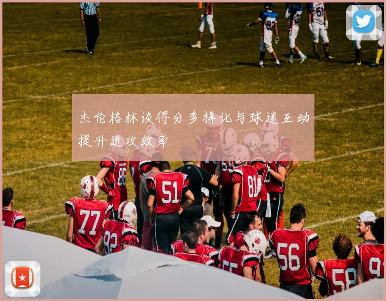 杰伦格林谈得分多样化与球迷互动提升进攻效率