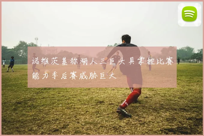 诺维茨基称湖人三巨头具掌控比赛能力季后赛威胁巨大